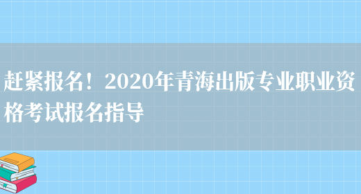 赶紧报名！2020年青海出版专业职业资格考试报名指导(图1)