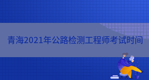 青海2021年公路检测工程师考试时间(图1)