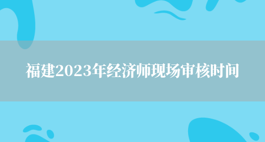 福建2023年经济师现场审核时间(图1)