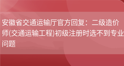安徽省交通运输厅官方回复：二级造价师(交通运输工程)初级注册时选不到专业问题(图1)