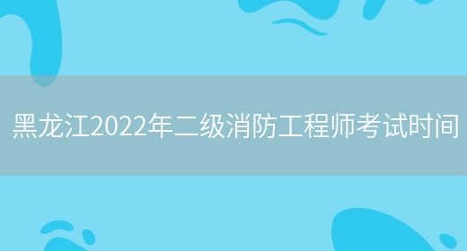 黑龙江2022年二级消防工程师考试时间(图1)