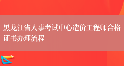 黑龙江省人事考试中心造价工程师合格证书办理流程