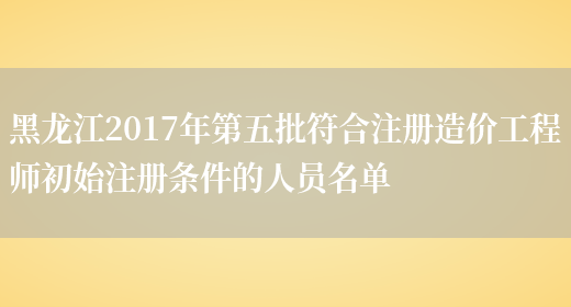 黑龙江2017年第五批符合注册造价工程师初始注册条件的人员名单(图1)