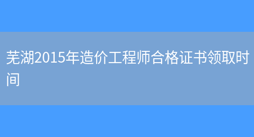 芜湖2015年造价工程师合格证书领取时间(图1)
