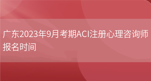 广东2023年9月考期ACI注册心理咨询师报名时间(图1)