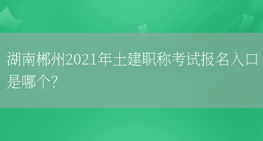 湖南郴州2021年土建职称考试报名入口是哪个？(图1)