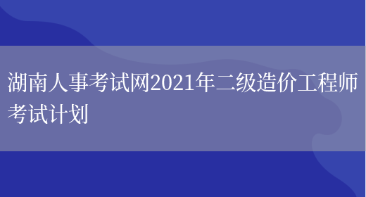 湖南人事考试网2021年二级造价工程师考试计划(图1)