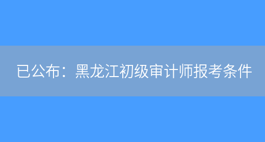 已公布：黑龙江初级审计师报考条件(图1)