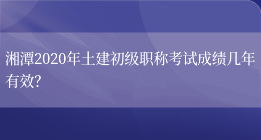 湘潭2020年土建初级职称考试成绩几年有效？(图1)