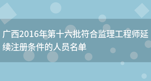 广西2016年第十六批符合监理工程师延续注册条件的人员名单(图1)