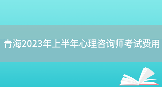 青海2023年上半年心理咨询师考试费用(图1)