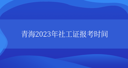 青海2023年社工证报考时间