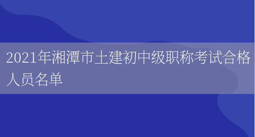 2021年湘潭市土建初中级职称考试合格人员名单(图1)
