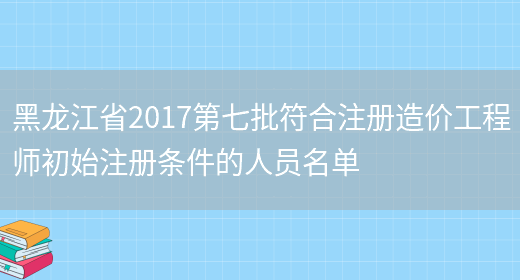 黑龙江省2017第七批符合注册造价工程师初始注册条件的人员名单(图1)