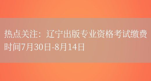 热点关注：辽宁出版专业资格考试缴费时间7月30日-8月14日(图1)