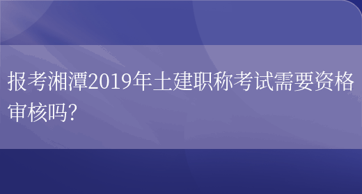 报考湘潭2019年土建职称考试需要资格审核吗？(图1)