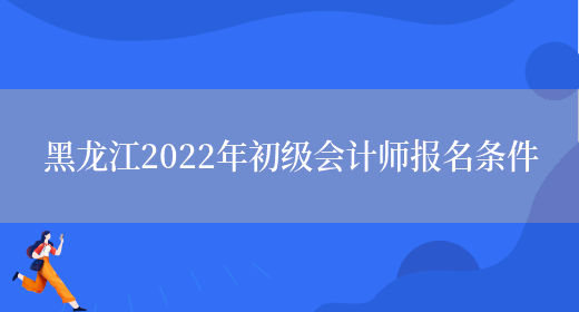 黑龙江2022年初级会计师报名条件(图1)