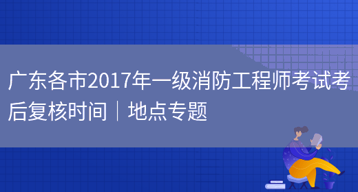 广东各市2017年一级消防工程师考试考后复核时间｜地点专题(图1)