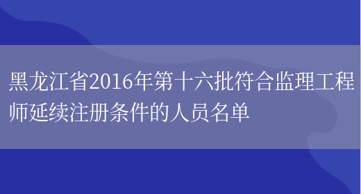 黑龙江省2016年第十六批符合监理工程师延续注册条件的人员名单(图1)