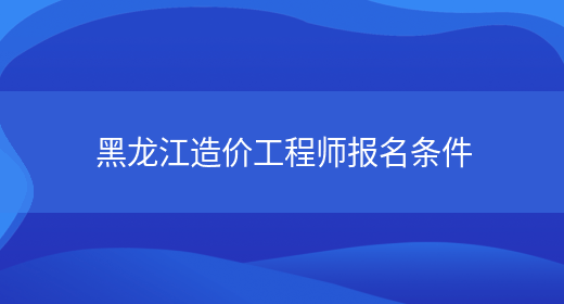 黑龙江造价工程师报名条件(图1)