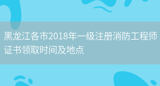 黑龙江各市2018年一级注册消防工程师证书领取时间及地点(图1)