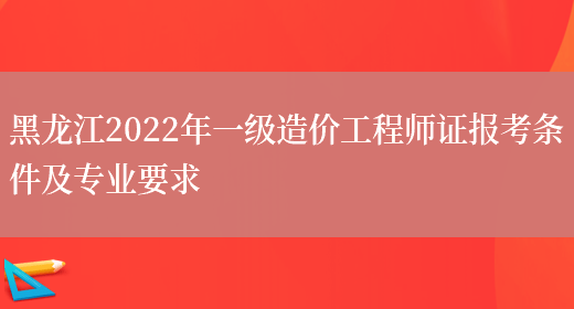 黑龙江2022年一级造价工程师证报考条件及专业要求(图1)