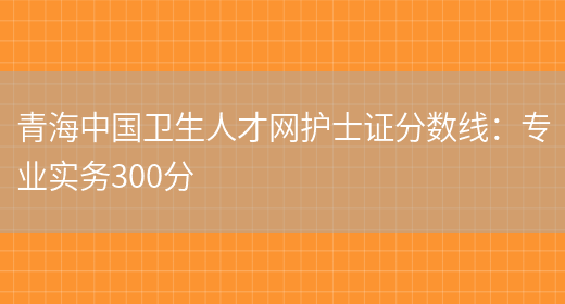 青海中国卫生人才网护士证分数线：专业实务300分(图1)