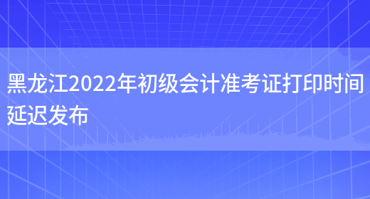 黑龙江2022年初级会计准考证打印时间延迟发布(图1)