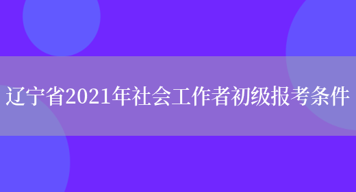 辽宁省2021年社会工作者初级报考条件(图1)