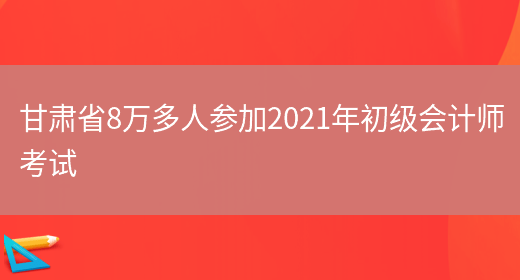 甘肃省8万多人参加2021年初级会计师考试(图1)