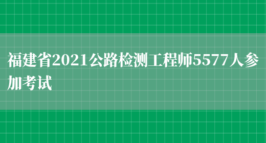 福建省2021公路检测工程师5577人参加考试(图1)