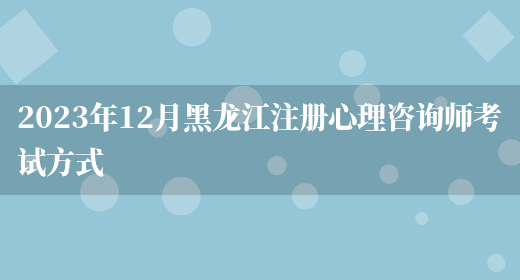 2023年12月黑龙江注册心理咨询师考试方式(图1)