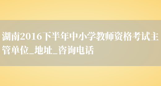 湖南2016下半年中小学教师资格考试主管单位_地址_咨询电话(图1)