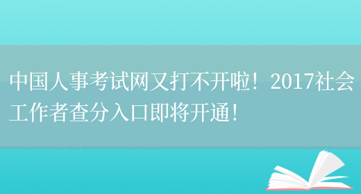 中国人事考试网又打不开啦！2017社会工作者查分入口即将开通！(图1)