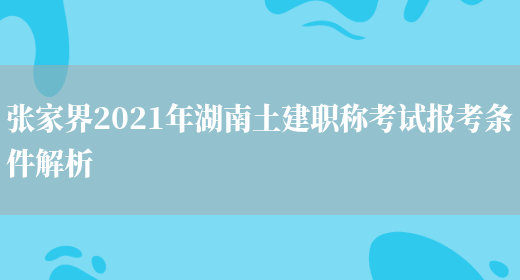 张家界2021年湖南土建职称考试报考条件解析(图1)
