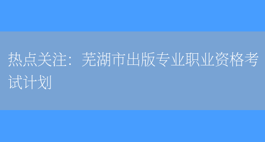 热点关注：芜湖市出版专业职业资格考试计划(图1)