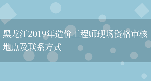 黑龙江2019年造价工程师现场资格审核地点及联系方式(图1)