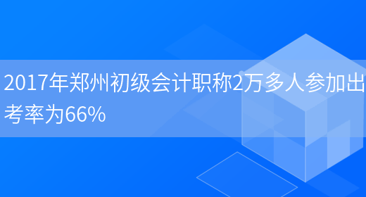 2017年郑州初级会计职称2万多人参加出考率为66%(图1)