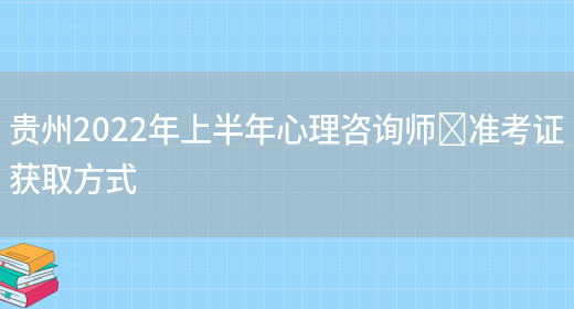 贵州2022年上半年心理咨询师​准考证获取方式(图1)