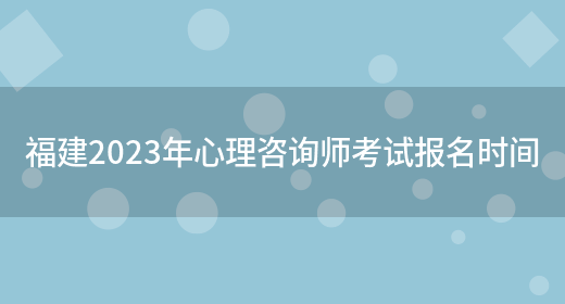 福建2023年心理咨询师考试报名时间(图1)
