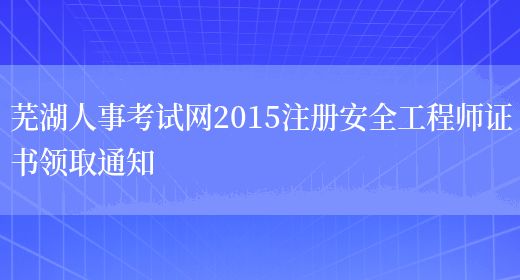 芜湖人事考试网2015注册安全工程师证书领取通知(图1)