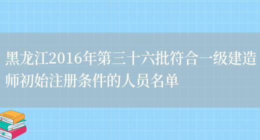 黑龙江2016年第三十六批符合一级建造师初始注册条件的人员名单(图1)