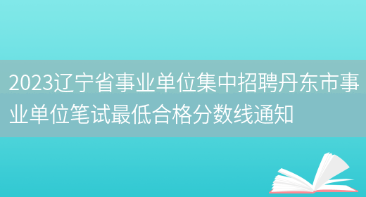 2023辽宁省事业单位集中招聘丹东市事业单位笔试最低合格分数线通知(图1)