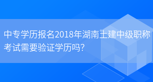 中专学历报名2018年湖南土建中级职称考试需要验证学历吗？(图1)