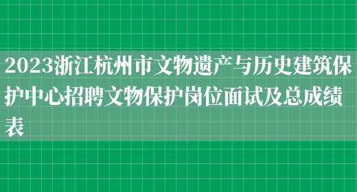 2023浙江杭州市文物遗产与历史建筑保护中心招聘文物保护岗位面试及总成绩表(图1)