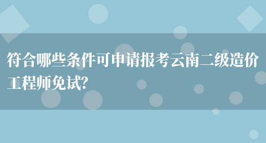 符合哪些条件可申请报考云南二级造价工程师免试？(图1)
