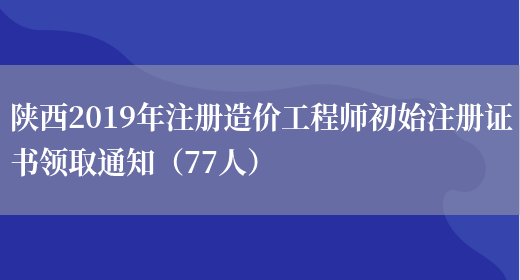 陕西2019年注册造价工程师初始注册证书领取通知（77人）(图1)