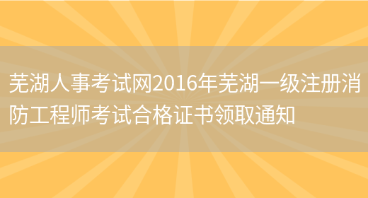 芜湖人事考试网2016年芜湖一级注册消防工程师考试合格证书领取通知(图1)