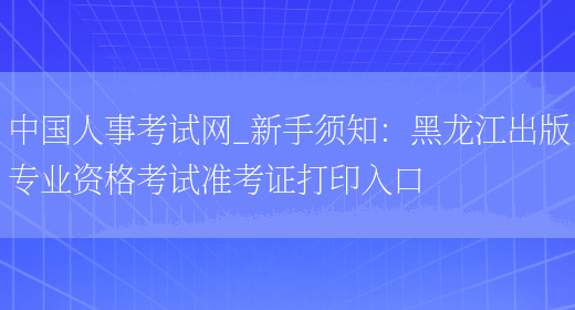 中国人事考试网_新手须知：黑龙江出版专业资格考试准考证打印入口(图1)