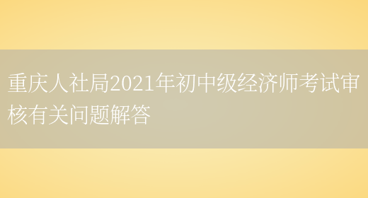 重庆人社局2021年初中级经济师考试审核有关问题解答(图1)